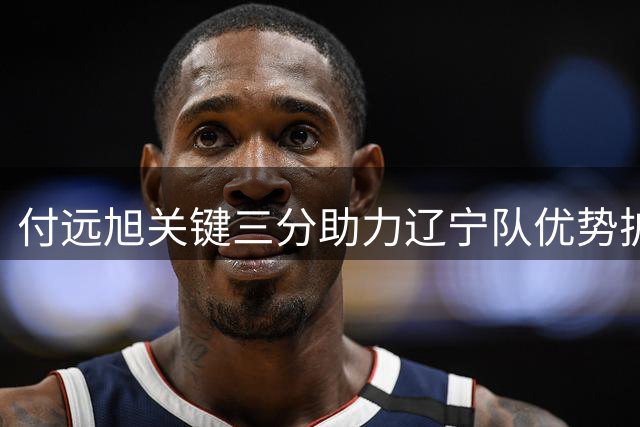 付远旭关键三分助力辽宁队优势扩大